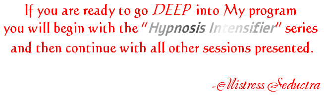 If you are ready to go DEEP  into My program
you will begin with the “Hypnosis Intensifier” series
 and then continue with all other sessions presented.

                                                   -Mistress Seductra